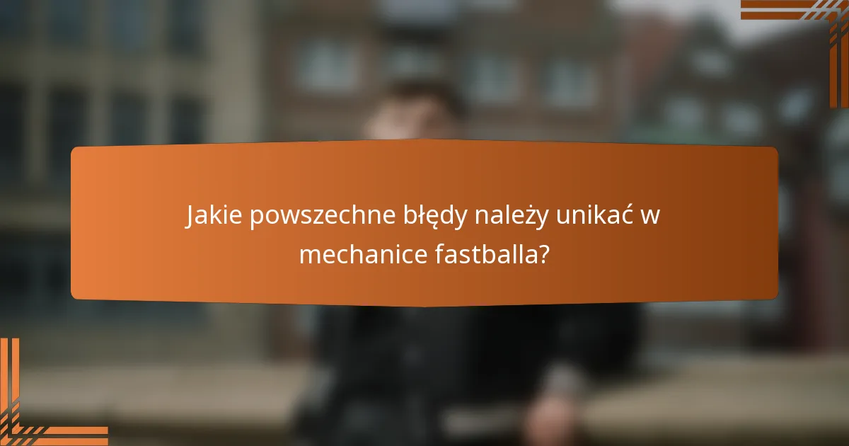 Jakie powszechne błędy należy unikać w mechanice fastballa?
