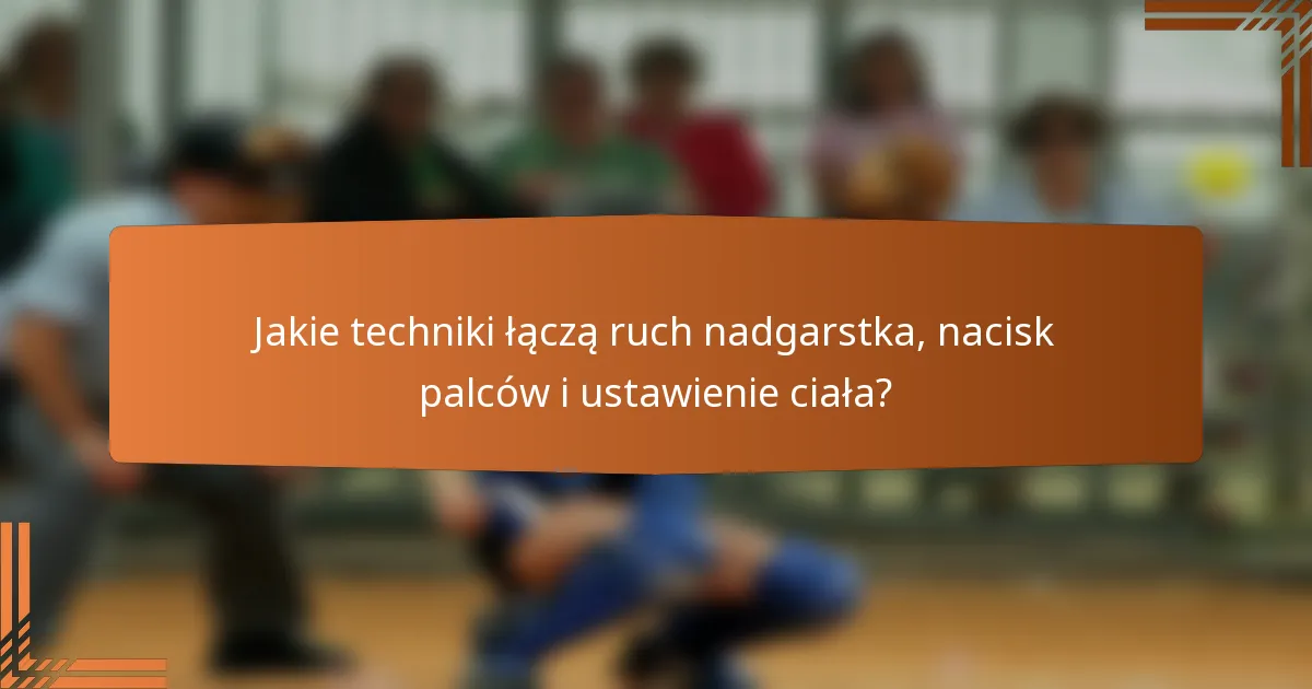 Jakie techniki łączą ruch nadgarstka, nacisk palców i ustawienie ciała?